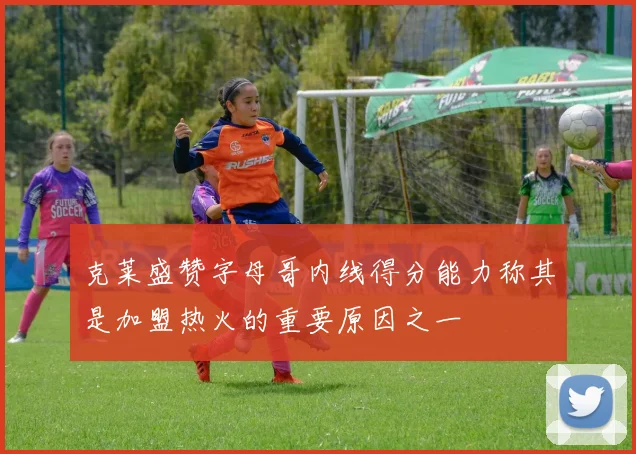 克莱盛赞字母哥内线得分能力称其是加盟热火的重要原因之一