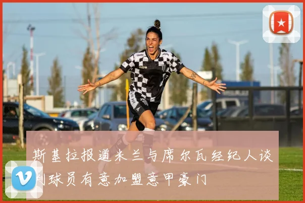 斯基拉报道米兰与席尔瓦经纪人谈判球员有意加盟意甲豪门